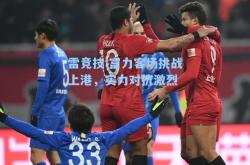 雷竞技:富力客场挑战上港，实力对抗激烈