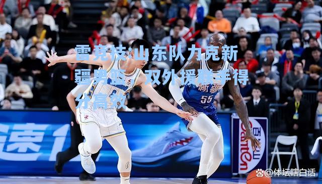 山东队力克新疆男篮，双外援联手得分高效